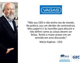 “Não sou CEO e não tenho voz de mando.
Na prática, sou um abridor de controvérsia.
Meu papel é ir às reuniões para discutir e
não definir como as coisas devem ser
feitas. Tenho o maior prazer em ser
vencido em uma discussão.”
Mário Kaphan - CEO
 