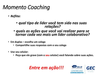 • Reflita:
• qual tipo de líder você tem sido nas suas
relações?
• quais as ações que você vai realizar para se
tornar cada vez mais um líder colaborativo?
• Em duplas – escolha um colega
• Compartilhe suas respostas com o seu colega
• Use seu celular:
• Peça que ele grave (com o seu celular) você falando sobre suas ações.
Momento Coaching
Entre em ação!!!
 
