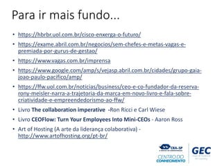 Para ir mais fundo...
• https://hbrbr.uol.com.br/cisco-enxerga-o-futuro/
• https://exame.abril.com.br/negocios/sem-chefes-e-metas-vagas-e-
premiada-por-gurus-de-gestao/
• https://www.vagas.com.br/imprensa
• https://www.google.com/amp/s/vejasp.abril.com.br/cidades/grupo-gaia-
joao-paulo-pacifico/amp/
• https://ffw.uol.com.br/noticias/business/ceo-e-co-fundador-da-reserva-
rony-meisler-narra-a-trajetoria-da-marca-em-novo-livro-e-fala-sobre-
criatividade-e-empreendedorismo-ao-ffw/
• Livro The collaboration imperative -Ron Ricci e Carl Wiese
• Livro CEOFlow: Turn Your Employees Into Mini-CEOs - Aaron Ross
• Art of Hosting (A arte da liderança colaborativa) -
http://www.artofhosting.org/pt-br/
 