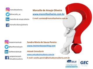 Sandra Maria de Sousa Pereira
www.momentocoaching.com
Antuak Consultoria
www.antuakconsultoria.com.br
E-mail: sandra.pereira@antuakconsultoria.com.br
@SanPereiraCoach
Sanpereiraantuak
SanPereiraAntuak
AntuakConsultoria
sanpereiracoach
@marcello_ao
marcelloaoliveira
marcello-de-araujo-oliveira
marcello.dearaujooliveira
Marcello de Araujo Oliveira
www.marcellooliveira.com.br
E-mail: contato@marcellooliveira.com.br
 