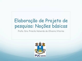 Elaboração de Projeto de
pesquisa: Noções básicas
Profa. Dra. Priscila Valverde de Oliveira Vitorino
 