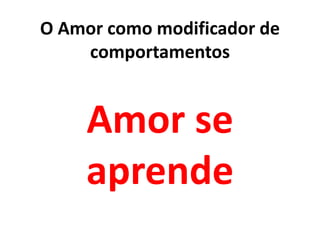 Amor se
aprende
O Amor como modificador de
comportamentos