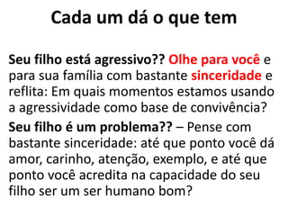 Cada um dá o que tem
Seu filho está agressivo?? Olhe para você e
para sua família com bastante sinceridade e
reflita: Em quais momentos estamos usando
a agressividade como base de convivência?
Seu filho é um problema?? – Pense com
bastante sinceridade: até que ponto você dá
amor, carinho, atenção, exemplo, e até que
ponto você acredita na capacidade do seu
filho ser um ser humano bom?