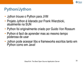 Python/Jython Jython trouxe o Python para JVM Projeto Jython é liderado por Frank Wierzbicki, atualmente na SUN Python foi originalmente criado por Guido Von Rossum Python é facil de aprender mas ao mesmo tempo poderosa de usar Jython pode acessar libs e frameworks escritos tanto em Python como em Java! 