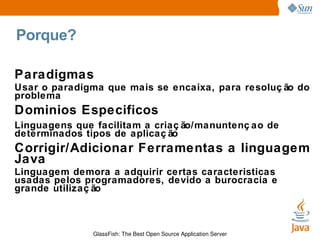 Porque? Paradigmas Usar o paradigma que mais se encaixa, para resolução do problema Dominios Especificos Linguagens que facilitam a criação/manuntençao de determinados tipos de aplicação Corrigir/Adicionar Ferramentas a linguagem Java Linguagem demora a adquirir certas caracteristicas usadas pelos programadores, devido a burocracia e grande utilização 