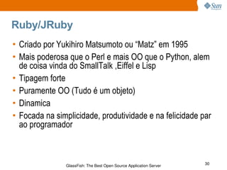 Ruby/JRuby Criado por Yukihiro Matsumoto ou “Matz” em 1995 Mais poderosa que o Perl e mais OO que o Python, alem de coisa vinda do SmallTalk ,Eiffel e Lisp Tipagem forte Puramente OO (Tudo é um objeto) Dinamica Focada na simplicidade, produtividade e na felicidade par ao programador 