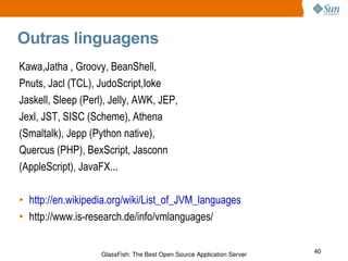 Outras linguagens Kawa,Jatha , Groovy, BeanShell, Pnuts, Jacl (TCL), JudoScript,Ioke Jaskell, Sleep (Perl), Jelly, AWK, JEP, Jexl, JST, SISC (Scheme), Athena (Smaltalk), Jepp (Python native), Quercus (PHP), BexScript, Jasconn (AppleScript), JavaFX... http://en.wikipedia.org/wiki/List_of_JVM_languages http://www.is-research.de/info/vmlanguages/ 