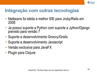 Integração com outras tecnologias Netbeans foi eleita a melhor IDE para Jruby/Rails em 2008 Ja possui suporte a Python com suporte a Jython/Django previsto para versão 7 Suporte a desenvolvimento Groovy/Grails Suporte a desenvolvimento Javascript Versão exclusiva para JavaFX Plugin para Clojure 