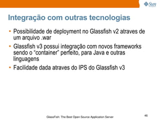 Integração com outras tecnologias Possibilidade de deployment no Glassfish v2 atraves de um arquivo .war Glassfish v3 possui integração com novos frameworks sendo o “container” perfeito, para Java e outras linguagens Facilidade dada atraves do IPS do Glassfish v3 