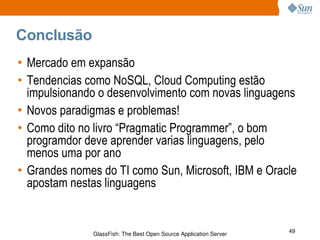 Conclusão Mercado em expansão Tendencias como NoSQL, Cloud Computing estão impulsionando o desenvolvimento com novas linguagens Novos paradigmas e problemas! Como dito no livro “Pragmatic Programmer”, o bom programdor deve aprender varias linguagens, pelo menos uma por ano Grandes nomes do TI como Sun, Microsoft, IBM e Oracle apostam nestas linguagens 