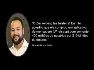 “O Zuckerberg fez besteira! Eu não
acredito que ele comprou um aplicativo
de mensagem (Whatsapp) com somente
400 milhões de usuários por $19 bilhões
de dólares.”
Marcell Rosa, 2014
 