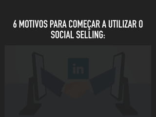 6 MOTIVOS PARA COMEÇAR A UTILIZAR O
SOCIAL SELLING:
 
