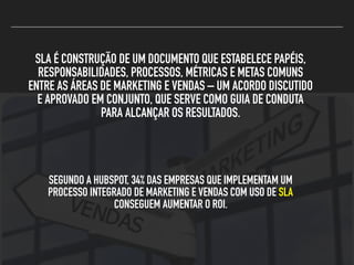 SLA É CONSTRUÇÃO DE UM DOCUMENTO QUE ESTABELECE PAPÉIS,
RESPONSABILIDADES, PROCESSOS, MÉTRICAS E METAS COMUNS
ENTRE AS ÁREAS DE MARKETING E VENDAS – UM ACORDO DISCUTIDO
E APROVADO EM CONJUNTO, QUE SERVE COMO GUIA DE CONDUTA
PARA ALCANÇAR OS RESULTADOS.
SEGUNDO A HUBSPOT, 34% DAS EMPRESAS QUE IMPLEMENTAM UM
PROCESSO INTEGRADO DE MARKETING E VENDAS COM USO DE SLA
CONSEGUEM AUMENTAR O ROI.
 