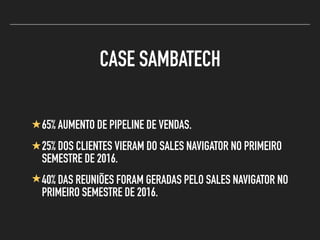 CASE SAMBATECH
65% AUMENTO DE PIPELINE DE VENDAS.
25% DOS CLIENTES VIERAM DO SALES NAVIGATOR NO PRIMEIRO
SEMESTRE DE 2016.
40% DAS REUNIÕES FORAM GERADAS PELO SALES NAVIGATOR NO
PRIMEIRO SEMESTRE DE 2016.
 