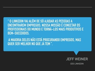 “ O LINKEDIN VAI ALÉM DE SÓ AJUDAR AS PESSOAS A
ENCONTRAREM EMPREGOS. NOSSA MISSÃO É CONECTAR OS
PROFISSIONAIS DO MUNDO E TORNÁ-LOS MAIS PRODUTIVOS E
BEM-SUCEDIDOS.
A MAIORIA DELES NÃO ESTÁ PROCURANDO EMPREGOS, MAS
QUER SER MELHOR NO QUE JÁ TEM ”.
JEFF WEINER
CEO LINKEDIN
 