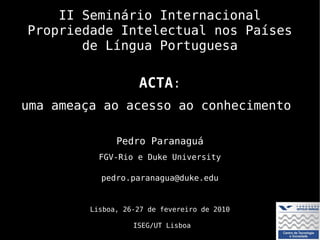 II Seminário Internacional
Propriedade Intelectual nos Países
       de Língua Portuguesa

                    ACTA:
uma ameaça ao acesso ao conhecimento

               Pedro Paranaguá
           FGV-Rio e Duke University

           pedro.paranagua@duke.edu


         Lisboa, 26-27 de fevereiro de 2010

                   ISEG/UT Lisboa
 