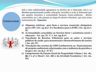 Sob o valor solidariedade agrupamos os direitos de 2ª dimensão, isto é, os
                direitos prestacionais (saúde, educação, moradia) e os de 3ª dimensão que
                são aqueles inerentes à comunidade humana (meio-ambiente, direito
                consumidor, etc.) não passam ao largo do direito tributário, que atua como
                instrumento de fomento:
Solidariedade
                a) Alíquotas seletivas para bens e serviços essenciais obrigatória
                   para o IPI ( Art. 153, § 3º, I) e facultativa para o ICMS ( Art. 155, § 2º,
                   II)
                b) As Imunidades concedidas ao Terceiro Setor ( assistência social e
                   educaçã0 – Art. 150, VI, “c” e Art. 195, § 7º)
                c) Vinculação de Receitas Tributárias para as ações e serviços
                   públicos de saúde, para manutenção e desenvolvimento do ensino
                   ( Art. 167, IV)
                d) Vinculação das receitas da CIDE-Combustíveis ao financiamento
                   de projetos ambientais relacionados com a indústria do petróleo e
                   do gás ( Art. 177, § 4º , II “b”)
                e) Cumprimento da Função Social da Propriedade Urbana ( Art. 182,
                   §§ 2º e 4º) e Rural ( Art. 186) e da Atividade Econômica ( Art. 170,
                   III)
 
