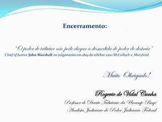 Encerramento:


     “O poder de tributar não pode chegar à desmedida do poder de destruir”
Chief of Justice John Marshall no julgamento em 1819 do célebre caso McCulloch v. Maryland




                                                             Muito Obrigado!

                                                        Rogerio de Vidal Cunha
                                    Professor de Direito Tributário da Urcamp-Bagé
                                     Analista Judiciário do Poder Judiciário Federal
 
