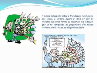 A nossa percepção sobre a tributação, na maioria
das vezes, é sempre ligada a idéia de que os
tributos são uma forma de violência no cidadão,
que se vê compelido ao pagament0 dos vários
tributos previstos na legislação brasileira.
 