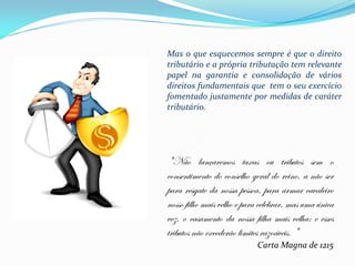 Mas o que esquecemos sempre é que o direito
tributário e a própria tributação tem relevante
papel na garantia e consolidação de vários
direitos fundamentais que tem o seu exercício
fomentado justamente por medidas de caráter
tributário.




"Não lançaremos taxas ou tributos sem o
consentimento do conselho geral do reino, a não ser
para resgate da nossa pessoa, para armar cavaleiro
nosso filho mais velho e para celebrar, mas uma única
vez, o casamento da nossa filha mais velha; e esses
tributos não excederão limites razoáveis. "
                            Carta Magna de 1215
 