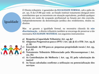 O Direito tributário é garantidor da IGUALDADE FORMAL, sob o pálio do
            art. 150, II da CF/88 que veda ao Estado instituir tratamento desigual entre
            contribuintes que se encontrem em situação equivalente, proibida qualquer
            distinção em razão de ocupação profissional ou função por eles exercida,
            independentemente da denominação jurídica dos rendimentos, títulos ou
Igualdade   direitos

            Mas se garante a igualdade formal, na necessária cláusula da não
            discriminação, o direito tributário também se encarrega de preservar a tão
            necessária IGUALDADE MATERIAL nos seguintes instrumentos:

            a) Respeito à Capacidade Tributária: Art. 145, §1º
            b) Alíquotas Progressivas para o IPTU ( Art. 156, § 1I) e ITR ( Art. 153, §
               4º, II)
            c) Imunidade de ITR para as pequenas propriedade rurais ( Art. 153,
               § 4º, II)
            d) Tratamento Tributário Diferenciado pela Microeempresas ( Art.
               170, IX)
            e) As Contribuições de Melhoria ( Art. 145, II) pela valorização do
               imóvel
            f) As Taxas calculadas confirme a utilização ou potencialização dos
               serviços
 