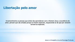 Libertação pelo amor
Invariavelmente as pessoas que ainda não aprenderam com o Homem-Jesus a excelência do
amor, pensam que são amadas porque se fazem especiais, esquecendo-se de que por amarem
tornam-se especiais.
Jesus e o Evangelho à luz da Psicologia Profunda
 