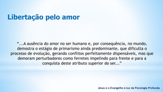 Libertação pelo amor
“...A ausência do amor no ser humano e, por consequência, no mundo,
demostra o estágio de primarismo ainda predominante, que dificulta o
processo de evolução, gerando conflitos perfeitamente dispensáveis, mas que
demoram perturbadores como ferretes impelindo para frente e para a
conquista deste atributo superior do ser...”
Jesus e o Evangelho à luz da Psicologia Profunda
 