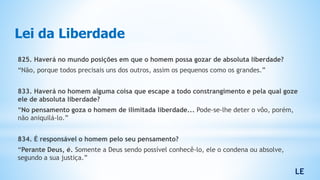 Lei da Liberdade
825. Haverá no mundo posições em que o homem possa gozar de absoluta liberdade?
“Não, porque todos precisais uns dos outros, assim os pequenos como os grandes.”
833. Haverá no homem alguma coisa que escape a todo constrangimento e pela qual goze
ele de absoluta liberdade?
“No pensamento goza o homem de ilimitada liberdade... Pode-se-lhe deter o vôo, porém,
não aniquilá-lo.”
834. É responsável o homem pelo seu pensamento?
“Perante Deus, é. Somente a Deus sendo possível conhecê-lo, ele o condena ou absolve,
segundo a sua justiça.”
LE
 