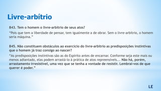 843. Tem o homem o livre-arbítrio de seus atos?
“Pois que tem a liberdade de pensar, tem igualmente a de obrar. Sem o livre-arbítrio, o homem
seria máquina.”
845. Não constituem obstáculos ao exercício do livre-arbítrio as predisposições instintivas
que o homem já traz consigo ao nascer?
“As predisposições instintivas são as do Espírito antes de encarnar. Conforme seja este mais ou
menos adiantado, elas podem arrastá-lo à prática de atos repreensíveis... Não há, porém,
arrastamento irresistível, uma vez que se tenha a vontade de resistir. Lembrai-vos de que
querer é poder.”
Livre-arbítrio
LE
 
