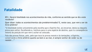 Fatalidade
851. Haverá fatalidade nos acontecimentos da vida, conforme ao sentido que se dá a este
vocábulo?
Quer dizer: todos os acontecimentos são predeterminados? E, neste caso, que vem a ser do
livre-arbítrio?
“A fatalidade existe unicamente pela escolha que o Espírito fez, ao encarnar, desta ou daquela
prova para sofrer. Escolhendo-a, instituiu para si uma espécie de destino, que é a conseqüência
mesma da posição em que vem a achar-se colocado.
Falo das provas físicas, pois, pelo que toca às provas morais e às tentações, o Espírito,
conservando o livre-arbítrio quanto ao bem e ao mal, é sempre senhor de ceder ou de
resistir...”
LE
 