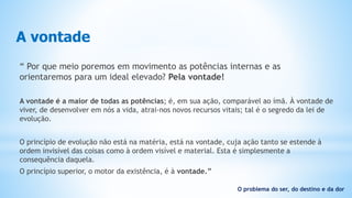 A vontade
“ Por que meio poremos em movimento as potências internas e as
orientaremos para um ideal elevado? Pela vontade!
A vontade é a maior de todas as potências; é, em sua ação, comparável ao ímã. À vontade de
viver, de desenvolver em nós a vida, atrai-nos novos recursos vitais; tal é o segredo da lei de
evolução.
O princípio de evolução não está na matéria, está na vontade, cuja ação tanto se estende à
ordem invisível das coisas como à ordem visível e material. Esta é simplesmente a
consequência daquela.
O princípio superior, o motor da existência, é à vontade.”
O problema do ser, do destino e da dor
 