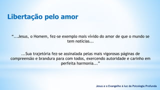 Libertação pelo amor
“...Jesus, o Homem, fez-se exemplo mais vívido do amor de que o mundo se
tem notícias...
...Sua trajetória fez-se assinalada pelas mais vigorosas páginas de
compreensão e brandura para com todos, exercendo autoridade e carinho em
perfeita harmonia...”
Jesus e o Evangelho à luz da Psicologia Profunda
 