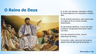O Reino de Deus
Ressureição e vida
E, se não curei leprosos, estanquei a aflição
de muitas lágrimas com exposições a respeito
dele.
Se não levantei paralíticos, pelo menos ergui
a coragem da fé em muitos corações
desanimados..
Se não expulsei demônios, é certo que alijei
o ateísmo, recuperando almas para o dever
com Deus.
E se não ressuscitei mortos, renovei
esperanças nas almas...
E encontrei, então, dentro de mim próprio,
aquele reino de Deus que Ele anunciara...”
 