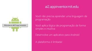 ai2.appinventor.mit.edu
Você não precisa aprender uma linguagem de
programação
Você aplica lógica de programação de forma
simples e intuitiva
Desenvolve um aplicativo para Android
A plataforma é limitada!
 