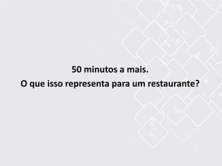 50 minutos a mais.
O que isso representa para um restaurante?
 