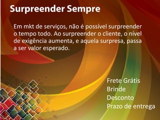 Surpreender Sempre
Em mkt de serviços, não é possível surpreender
o tempo todo. Ao surpreender o cliente, o nível
de exigência aumenta, e aquela surpresa, passa
a ser valor esperado.
Frete Grátis
Brinde
Desconto
Prazo de entrega
 