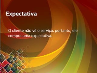 Expectativa
O cliente não vê o serviço, portanto, ele
compra uma expectativa.
 