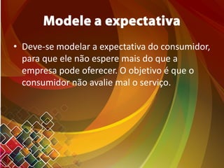 Modele a expectativa
• Deve-se modelar a expectativa do consumidor,
para que ele não espere mais do que a
empresa pode oferecer. O objetivo é que o
consumidor não avalie mal o serviço.
 