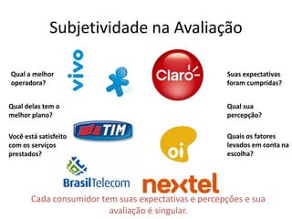 Subjetividade na Avaliação
Cada consumidor tem suas expectativas e percepções e sua
avaliação é singular.
Qual a melhor
operadora?
Qual delas tem o
melhor plano?
Você está satisfeito
com os serviços
prestados?
Quais os fatores
levados em conta na
escolha?
Suas expectativas
foram cumpridas?
Qual sua
percepção?
 