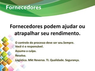 Fornecedores podem ajudar ou
atrapalhar seu rendimento.
O controle do processo deve ser seu.Sempre.
Você é o responsável.
Assuma a culpa.
Resolva.
Logística. Mkt Reverso. TI. Qualidade. Segurança.
Fornecedores
 