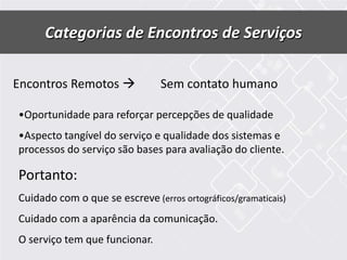 Categorias de Encontros de Serviços
Encontros Remotos  Sem contato humano
•Oportunidade para reforçar percepções de qualidade
•Aspecto tangível do serviço e qualidade dos sistemas e
processos do serviço são bases para avaliação do cliente.
Portanto:
Cuidado com o que se escreve (erros ortográficos/gramaticais)
Cuidado com a aparência da comunicação.
O serviço tem que funcionar.
 