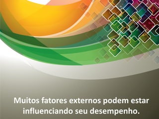 Muitos fatores externos podem estar
influenciando seu desempenho.
 