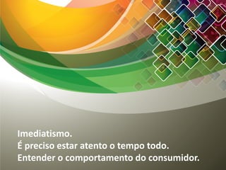 Imediatismo.
É preciso estar atento o tempo todo.
Entender o comportamento do consumidor.
 