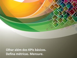Olhar além dos KPIs básicos.
Defina métricas. Mensure.
 