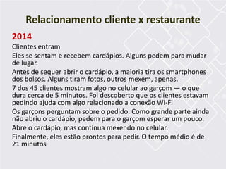 2014
Clientes entram
Eles se sentam e recebem cardápios. Alguns pedem para mudar
de lugar.
Antes de sequer abrir o cardápio, a maioria tira os smartphones
dos bolsos. Alguns tiram fotos, outros mexem, apenas.
7 dos 45 clientes mostram algo no celular ao garçom — o que
dura cerca de 5 minutos. Foi descoberto que os clientes estavam
pedindo ajuda com algo relacionado a conexão Wi-Fi
Os garçons perguntam sobre o pedido. Como grande parte ainda
não abriu o cardápio, pedem para o garçom esperar um pouco.
Abre o cardápio, mas continua mexendo no celular.
Finalmente, eles estão prontos para pedir. O tempo médio é de
21 minutos
Relacionamento cliente x restaurante
 