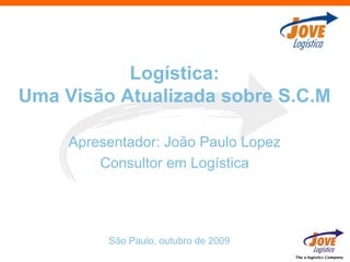 Logística:
Uma Visão Atualizada sobre S.C.M

     Apresentador: João Paulo Lopez
         Consultor em Logística




          São Paulo, outubro de 2009
                                       The e-logistics Company
 