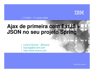 IV EJES – 17 outubro 2009



Ajax de primeira com ExtJS +
JSON no seu projeto Spring

      Loiane Groner - @loiane
      loianeg@br.ibm.com
      http://www.loiane.com




                                  © 2009 IBM Corporation
 