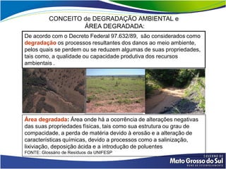 CONCEITO de DEGRADAÇÃO AMBIENTAL e
                   ÁREA DEGRADADA:
De acordo com o Decreto Federal 97.632/89, são considerados como
degradação os processos resultantes dos danos ao meio ambiente,
pelos quais se perdem ou se reduzem algumas de suas propriedades,
tais como, a qualidade ou capacidade produtiva dos recursos
ambientais .




Área degradada: Área onde há a ocorrência de alterações negativas
das suas propriedades físicas, tais como sua estrutura ou grau de
compacidade, a perda de matéria devido à erosão e a alteração de
características químicas, devido a processos como a salinização,
lixiviação, deposição ácida e a introdução de poluentes
FONTE: Glossário de Resíduos da UNIFESP
 