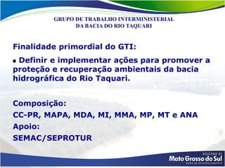 GRUPO DE TRABALHO INTERMINISTERIAL
               DA BACIA DO RIO TAQUARI


Finalidade primordial do GTI:
 Definir e implementar ações para promover a
proteção e recuperação ambientais da bacia
hidrográfica do Rio Taquari.


Composição:
CC-PR, MAPA, MDA, MI, MMA, MP, MT e ANA
Apoio:
SEMAC/SEPROTUR
 