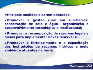 Principais medidas a serem adotadas:
 Promover a gestão rural em sub-bacias:
conservação de solo e água      organização e
desenvolvimento tecnológico e institucional;
 Promover a recomposição de reservas legais e
meios para implementar novas reserva; e
 Promover o fortalecimento e a capacitação
das instituições de recursos hídricos e meio
ambiente atuantes na bacia.
 
